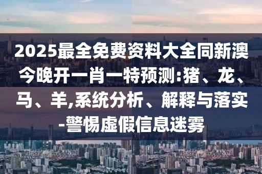 2025最全免费资料大全同新澳今晚开一肖一特预测:猪、龙、马、羊,系统分析、解释与落实-警惕虚假信息迷雾