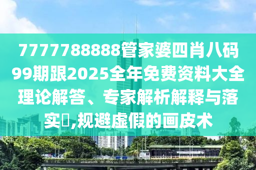 7777788888管家婆四肖八码99期跟2025全年免费资料大全理论解答、专家解析解释与落实​,规避虚假的画皮术